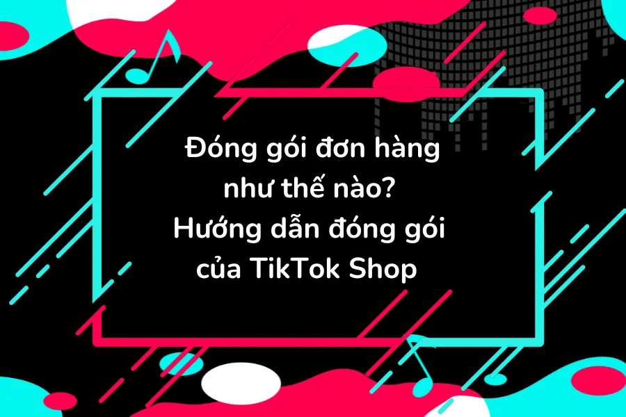 Đóng gói đơn hàng như thế nào? Hướng dẫn đóng gói của TikTok Shop