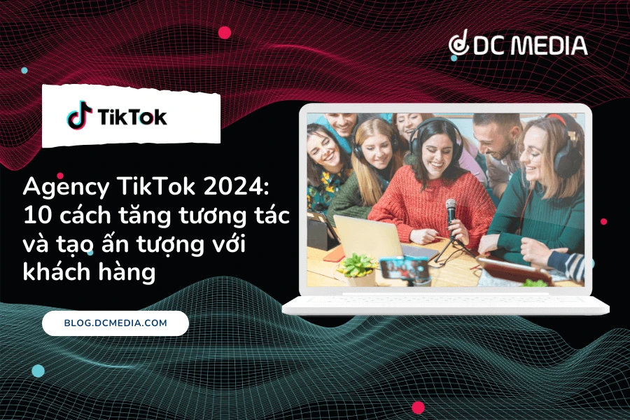 Agency TikTok 2024: 10 cách tăng tương tác và tạo ấn tượng với khách hàng