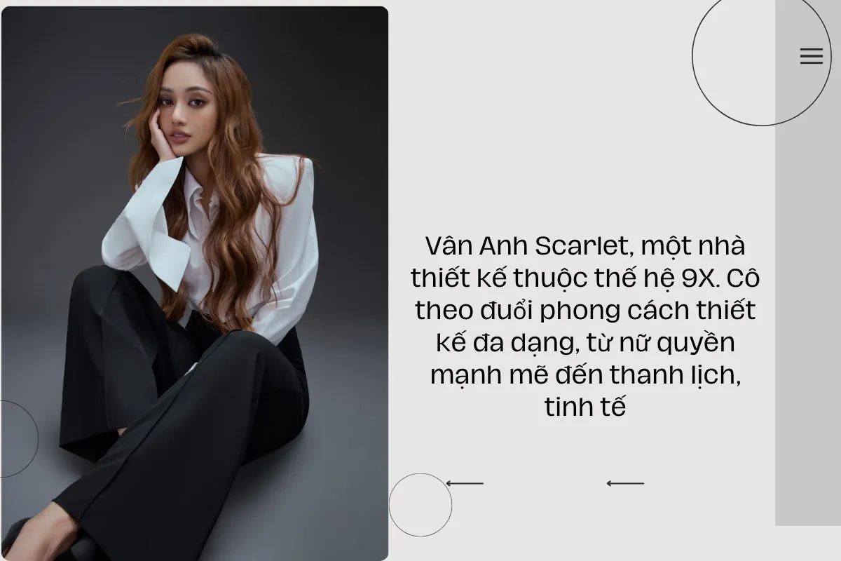 Vân Anh Scarlet, một nhà thiết kế thuộc thế hệ 9X. Cô theo đuổi phong cách thiết kế đa dạng, từ nữ quyền mạnh mẽ đến thanh lịch, tinh tế.
