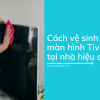 5 cách vệ sinh màn hình Tivi LED đơn giản, hiệu quả tại nhà