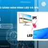 So sánh màn hình LED và IPS: Chúng tốt như thế nào, khác biệt nhau ra sao?
