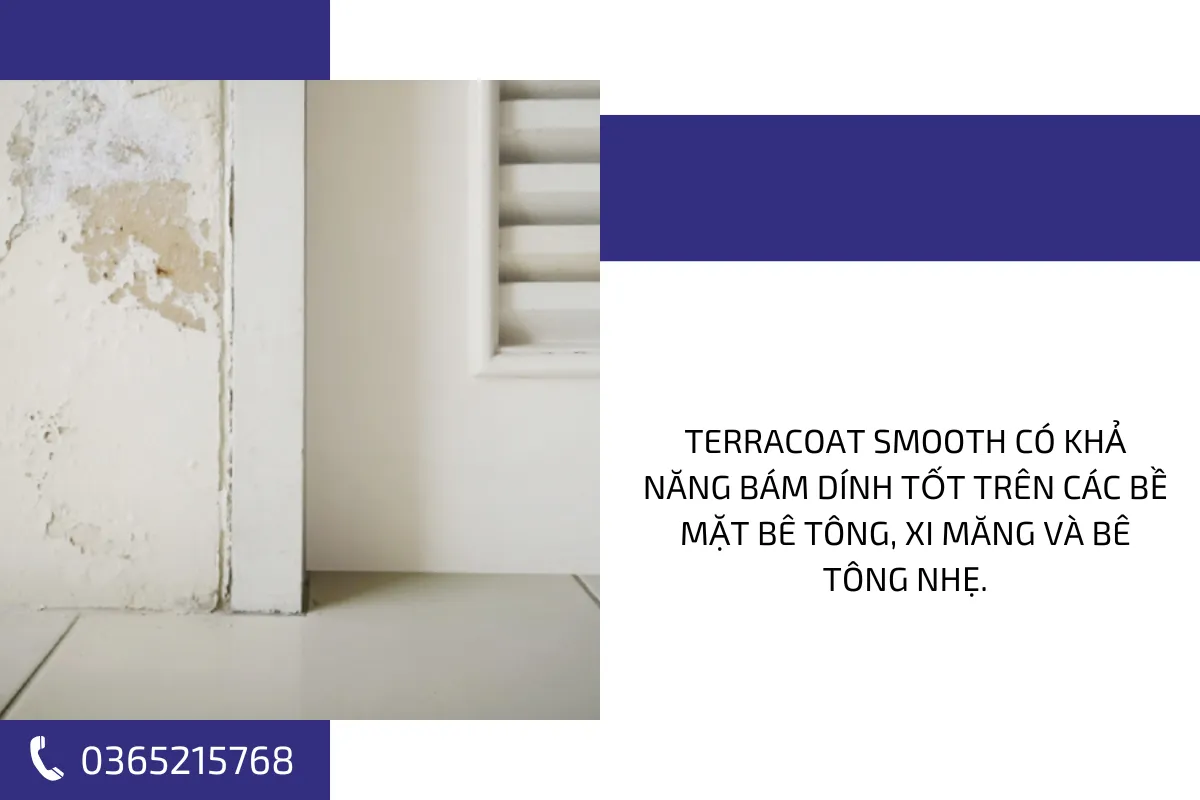 Terracoat Smooth có khả năng bám dính tốt trên các bề mặt bê tông, xi măng và bê tông nhẹ. Terracoat Smooth có khả năng bám dính tốt trên các bề mặt bê tông, xi măng và bê tông nhẹ.